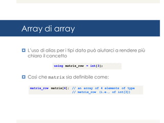 Array di array
¤ L’uso di alias per i tipi dato può aiutarci a rendere più
chiaro il concetto
¤ Così che matrix sia definibile come:
matrix_row matrix[4]; // an array of 4 elements of type
// matrix_row (i.e., of int[3])
using matrix_row = int[3];
 
