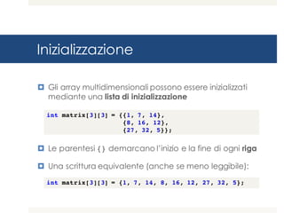 Inizializzazione
¤ Gli array multidimensionali possono essere inizializzati
mediante una lista di inizializzazione
¤ Le parentesi {} demarcano l’inizio e la fine di ogni riga
¤ Una scrittura equivalente (anche se meno leggibile):
int matrix[3][3] = {{1, 7, 14},
{8, 16, 12},
{27, 32, 5}};
int matrix[3][3] = {1, 7, 14, 8, 16, 12, 27, 32, 5};
 