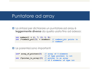 Puntatore ad array
¤ La sintassi per dichiarare un puntatore ad array è
leggermente diversa da quella usata fino ad adesso:
¤ Le parentesi sono importanti
int numbers[] = {1, 7, 13, 5, 9};
int (*numbers_ptr)[5] = &numbers; // numbers_ptr points to
// numbers
int* array_of_pointers[5] // array of 5 elements
// of type pointers to int
int (*pointer_to_array)[5] // pointer to an array
// of 5 elements of type int
 
