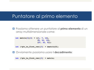 Puntatore al primo elemento
¤ Possiamo ottenere un puntatore al primo elemento di un
array multidimensionale come:
¤ Ovviamente possiamo usare il decadimento:
int matrix[3][3] = {{1, 7, 14},
{8, 16, 12},
{27, 32, 5}};
int (*ptr_to_first_row)[3] = &matrix[0];
int (*ptr_to_first_row)[3] = matrix;
 