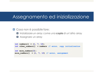 Assegnamento ed inizializzazione
¤ Cosa non è possibile fare:
¤ Inizializzare un array come una copia di un’altro array
¤ Assegnare un array
int numbers[] = {1, 7, 13};
int other_numbers[] = numbers // error, copy initialization
int more_numbers[3];
more_numbers[] = {1, 7, 13} // error, assignment
 