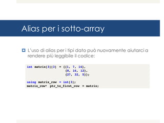 Alias per i sotto-array
¤ L’uso di alias per i tipi dato può nuovamente aiutarci a
rendere più leggibile il codice:
int matrix[3][3] = {{1, 7, 14},
{8, 16, 12},
{27, 32, 5}};
using matrix_row = int[3];
matrix_row* ptr_to_first_row = matrix;
 
