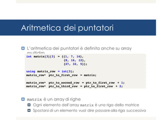 Aritmetica dei puntatori
¤ L’aritmetica dei puntatori è definita anche su array
multidim.
¤ matrix è un array di righe
¤ Ogni elemento dell’array matrix è una riga della matrice
¤ Spostarsi di un elemento vuol dire passare alla riga successiva
int matrix[3][3] = {{1, 7, 14},
{8, 16, 12},
{27, 32, 5}};
using matrix_row = int[3];
matrix_row* ptr_to_first_row = matrix;
matrix_row* ptr_to_second_row = ptr_to_first_row + 1;
matrix_row* ptr_to_third_row = ptr_to_first_row + 2;
 