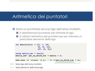Aritmetica dei puntatori
¤ Dato un puntatore ad una riga dell’array multidim.
¤ Si dereferenzia il puntatore per ottenere la riga
¤ Si utilizza l’aritmetica dei puntatori per per ottenere un
particolare elemento della riga
int matrix[3][3] = {{1, 7, 14},
{8, 16, 12},
{27, 32, 5}};
using matrix_row = int[3];
matrix_row* ptr_to_third_row = matrix + 2;
std::cout << "element (2,2): " << *(*ptr_to_third_row + 2);
terza riga dell’array multidim.
terzo elemento della terza riga
 