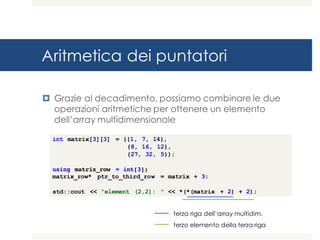 Aritmetica dei puntatori
¤ Grazie al decadimento, possiamo combinare le due
operazioni aritmetiche per ottenere un elemento
dell’array multidimensionale
int matrix[3][3] = {{1, 7, 14},
{8, 16, 12},
{27, 32, 5}};
using matrix_row = int[3];
matrix_row* ptr_to_third_row = matrix + 3;
std::cout << "element (2,2): " << *(*(matrix + 2) + 2);
terza riga dell’array multidim.
terzo elemento della terza riga
 