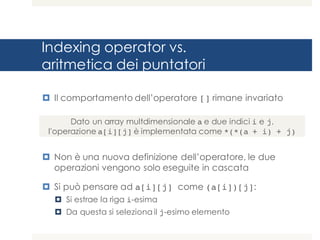 Indexing operator vs.
aritmetica dei puntatori
¤ Il comportamento dell’operatore [] rimane invariato
¤ Non è una nuova definizione dell’operatore, le due
operazioni vengono solo eseguite in cascata
¤ Si può pensare ad a[i][j] come (a[i])[j]:
¤ Si estrae la riga i-esima
¤ Da questa si seleziona il j-esimo elemento
Dato un array multdimensionale a e due indici i e j,
l'operazione a[i][j] è implementata come *(*(a + i) + j)
 