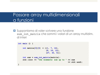 Passare array multidimensionali
a funzioni
¤ Supponiamo di voler scrivere una funzione
sum_int_matrix che sommi i valori di un array multidim.
di interi
int main () {
int matrix[3][3] = {{1, 7, 14},
{8, 16, 12},
{27, 32, 5}};
int sum = sum_int_matrix(matrix);
std::cout << "the elements sum up to " << sum
<< std::endl;
}
 