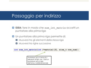 Passaggio per indirizzo
¤ IDEA: fare in modo che sum_int_matrix accetti un
puntatore alla prima riga
¤ Un puntatore alla prima riga permette di:
¤ Muoversi tra gli elementi della stessa riga
¤ Muoversi tra righe successive
int sum_int_matrix(int (*matrix)[3], size_t row_num);
Puntatore ad un array di 3
elementi di tipo int, cioè un
puntatore ad un riga
dell’array multidimensionale
 