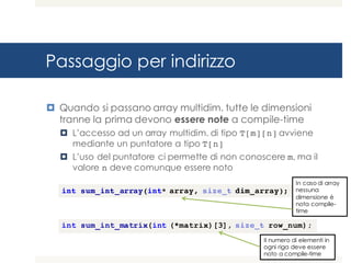 Passaggio per indirizzo
¤ Quando si passano array multidim. tutte le dimensioni
tranne la prima devono essere note a compile-time
¤ L’accesso ad un array multidim. di tipo T[m][n] avviene
mediante un puntatore a tipo T[n]
¤ L’uso del puntatore ci permette di non conoscere m, ma il
valore n deve comunque essere noto
int sum_int_matrix(int (*matrix)[3], size_t row_num);
int sum_int_array(int* array, size_t dim_array);
In caso di array
nessuna
dimensione è
nota compile-
time
Il numero di elementi in
ogni riga deve essere
noto a compile-time
 