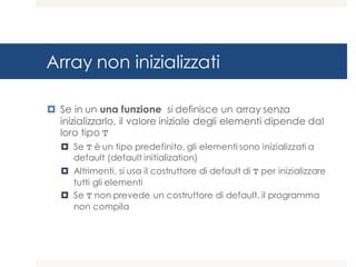 Array non inizializzati
¤ Se in un una funzione si definisce un array senza
inizializzarlo, il valore iniziale degli elementi dipende dal
loro tipo T
¤ Se T è un tipo predefinito, gli elementi sono inizializzati a
default (default initialization)
¤ Altrimenti, si usa il costruttore di default di T per inizializzare
tutti gli elementi
¤ Se T non prevede un costruttore di default, il programma
non compila
 