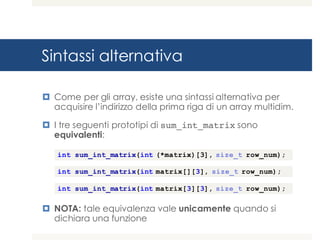 Sintassi alternativa
¤ Come per gli array, esiste una sintassi alternativa per
acquisire l’indirizzo della prima riga di un array multidim.
¤ I tre seguenti prototipi di sum_int_matrix sono
equivalenti:
¤ NOTA: tale equivalenza vale unicamente quando si
dichiara una funzione
int sum_int_matrix(int (*matrix)[3], size_t row_num);
int sum_int_matrix(int matrix[][3], size_t row_num);
int sum_int_matrix(int matrix[3][3], size_t row_num);
 