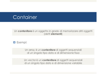 Container
¤ Esempi:
Un array è un contenitore di oggetti sequenziali
di un singolo tipo dato e di dimensione fissa
Un contenitore è un oggetto in grado di memorizzare altri oggetti
(detti elementi)
Un vector è un contenitore di oggetti sequenziali
di un singolo tipo dato e di dimensione variabile
 