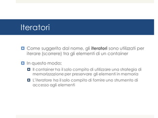 Iteratori
¤ Come suggerito dal nome, gli iteratori sono utilizzati per
iterare (scorrere) tra gli elementi di un container
¤ In questo modo:
¤ Il container ha il solo compito di utilizzare una strategia di
memorizzazione per preservare gli elementi in memoria
¤ L’iteratore ha il solo compito di fornire uno strumento di
accesso agli elementi
 