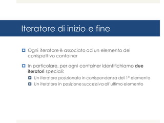 Iteratore di inizio e fine
¤ Ogni iteratore è associato ad un elemento del
corrispettivo container
¤ In particolare, per ogni container identifichiamo due
iteratori speciali:
¤ Un iteratore posizionato in corrispondenza del 1° elemento
¤ Un iteratore in posizione successiva all’ultimo elemento
 