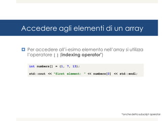 Accedere agli elementi di un array
¤ Per accedere all’i-esimo elemento nell’array si utilizza
l’operatore [] (indexing operator*)
*anche detto subscript operator
int numbers[] = {1, 7, 13};
std::cout << "first element: ” << numbers[0] << std::endl;
 