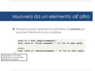 Muoversi da un elemento all’altro
¤ Possiamo usare l’operazione aritmetica di somma per
spostare l’iteratore di una posizione
auto it = std::begin(numbers);
std::cout << "first element: " << *it << std::endl;
++it;
std::cout << "second element: " << *it << std::endl;
Sommando +1 al valore
dell’iteratore mi sposta alla
posizione successiva
 