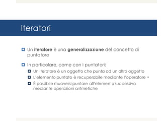 Iteratori
¤ Un iteratore è una generalizzazione del concetto di
puntatore
¤ In particolare, come con i puntatori:
¤ Un iteratore è un oggetto che punta ad un altro oggetto
¤ L’elemento puntato è recuperabile mediante l’operatore *
¤ È possibile muoversi puntare all’elemento successivo
mediante operazioni aritmetiche
 