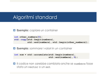 Algoritmi standard
¤ Esempio: copiare un container
¤ Esempio: sommare i valori in un container
¤ Il codice non sarebbe cambiato anche se numbers fosse
stato un vector o un set
int other_numbers[5];
std::copy(std::begin(numbers),
std::end(numbers), std::begin(other_numbers));
int sum = std::accumulate(std::begin(numbers),
std::end(numbers), 0);
 