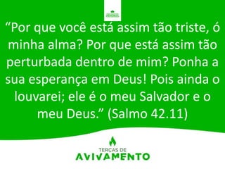 “Por que você está assim tão triste, ó
minha alma? Por que está assim tão
perturbada dentro de mim? Ponha a
sua esperança em Deus! Pois ainda o
louvarei; ele é o meu Salvador e o
meu Deus.” (Salmo 42.11)
 