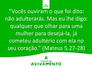 “Vocês ouviram o que foi dito:
não adulterarás. Mas eu lhe digo:
qualquer que olhar para uma
mulher para desejá-la, já
cometeu adultério com ela no
seu coração.” (Mateus 5.27-28)
 