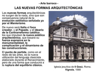 - Arte barroco -
          LAS NUEVAS FORMAS ARQUITECTÓNICAS
Las nuevas formas arquitectónicas
no surgen de la nada, sino que son
consecuencia natural de la
evolución estilística señalada ya
por el Manierismo.
De nuevo será Italia el foco
creador, y el Papado, y el ideario
de la Contrarreforma católica ,
los que impulsen la nueva estética
arquitectónica, que basará su
fuerza expresiva en la
monumentalidad, la
complicación y el dinamismo de
las construcciones.
El punto de partida, como en el
resto de las artes, es la nueva
utilización del lenguaje clasicista
elaborado durante el Renacimiento,
pero de una forma que conducirá a
la ruptura del equilibrio clásico.
                                          Iglesia jesuítica de Il Gesú, Roma.
                                                     Vignola, 1568
 