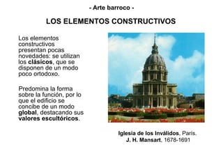 - Arte barroco -

          LOS ELEMENTOS CONSTRUCTIVOS

Los elementos
constructivos
presentan pocas
novedades: se utilizan
los clásicos, que se
disponen de un modo
poco ortodoxo.

Predomina la forma
sobre la función, por lo
que el edificio se
concibe de un modo
global, destacando sus
valores escultóricos.

                                     Iglesia de los Inválidos, París.
                                        J. H. Mansart, 1678-1691
 