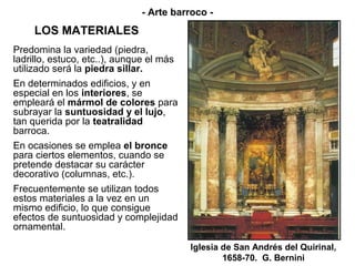 - Arte barroco -
     LOS MATERIALES
Predomina la variedad (piedra,
ladrillo, estuco, etc..), aunque el más
utilizado será la piedra sillar.
En determinados edificios, y en
especial en los interiores, se
empleará el mármol de colores para
subrayar la suntuosidad y el lujo,
tan querida por la teatralidad
barroca.
En ocasiones se emplea el bronce
para ciertos elementos, cuando se
pretende destacar su carácter
decorativo (columnas, etc.).
Frecuentemente se utilizan todos
estos materiales a la vez en un
mismo edificio, lo que consigue
efectos de suntuosidad y complejidad
ornamental.

                                          Iglesia de San Andrés del Quirinal,
                                                  1658-70. G. Bernini
 