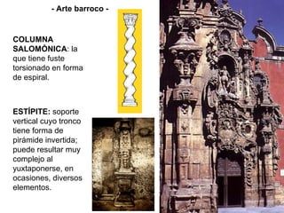 - Arte barroco -


COLUMNA
SALOMÓNICA: la
que tiene fuste
torsionado en forma
de espiral.



ESTÍPITE: soporte
vertical cuyo tronco
tiene forma de
pirámide invertida;
puede resultar muy
complejo al
yuxtaponerse, en
ocasiones, diversos
elementos.
 