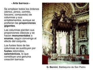 - Arte barroco -

Se emplean todos los órdenes
(dórico, jónico, corintio,
toscano, compuesto) de
columnas y sus
entablamentos, aunque se
prefieren las proporciones
gigantes.
Las columnas pierden sus
proporciones clásicas y se
hacen monumentales o
enanas, según convenga al
efecto del conjunto.
Los fustes lisos de las
columnas se sustituyen por
fustes retorcidos,
salomónicos, lo que
constituye una genuina
creación barroca.

                               G. Bernini, Baldaquino de San Pedro
 