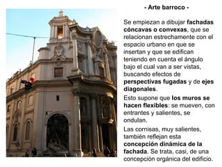 - Arte barroco -

Se empiezan a dibujar fachadas
cóncavas o convexas, que se
relacionan estrechamente con el
espacio urbano en que se
insertan y que se edifican
teniendo en cuenta el ángulo
bajo el cual van a ser vistas,
buscando efectos de
perspectivas fugadas y de ejes
diagonales.
Esto supone que los muros se
hacen flexibles: se mueven, con
entrantes y salientes, se
ondulan.
Las cornisas, muy salientes,
también reflejan esta
concepción dinámica de la
fachada. Se trata, casi, de una
concepción orgánica del edificio.
 