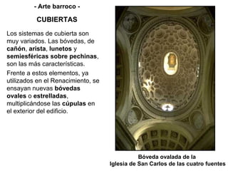 - Arte barroco -

          CUBIERTAS
Los sistemas de cubierta son
muy variados. Las bóvedas, de
cañón, arista, lunetos y
semiesféricas sobre pechinas,
son las más características.
Frente a estos elementos, ya
utilizados en el Renacimiento, se
ensayan nuevas bóvedas
ovales o estrelladas,
multiplicándose las cúpulas en
el exterior del edificio.




                                               Bóveda ovalada de la
                                    Iglesia de San Carlos de las cuatro fuentes
 