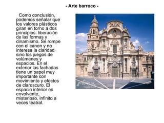 - Arte barroco -

  Como conclusión,
podemos señalar que
los valores plásticos
giran en torno a dos
principios: liberación
de las formas y
dinamismo. Se rompe
con el canon y no
interesa la claridad
sino los juegos de
volúmenes y
espacios. En el
exterior las fachadas
tiene un papel muy
importante con
movimiento y efectos
de claroscuro. El
espacio interior es
envolvente,
misterioso, infinito a
veces teatral.
 