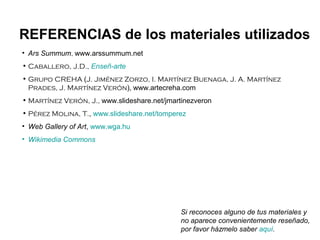 REFERENCIAS de los materiales utilizados
• Ars Summum, www.arssummum.net
• Caballero, J.D., Enseñ-arte
• Grupo CREHA (J. Jiménez Zorzo, I. Martínez Buenaga, J. A. Martínez
  Prades, J. Martínez Verón), www.artecreha.com
• Martínez Verón, J., www.slideshare.net/jmartinezveron
• Pérez Molina, T., www.slideshare.net/tomperez
• Web Gallery of Art, www.wga.hu
• Wikimedia Commons




                                              Si reconoces alguno de tus materiales y
                                              no aparece convenientemente reseñado,
                                              por favor házmelo saber aquí.
 