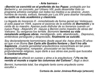 - Arte barroco -
«Bernini se convirtió en el preferido de los Papas: protegido por los
Barberini y, en concreto, por Urbano VIII, pudo desarrollar todo un
programa artístico complejo con todos los medios a su alcance. Joven,
hombre de mundo, exitoso, llamado por Luis XIV para diseñar Versalles,
su estilo es más académico y clasicista.
La llegada de Inocencio X - inmortalizado de forma genial por Velázquez-
al solio papal en 1644, supone el ascenso de la estrella de Borromini y la
caída de su maestro. Apenas pudo disfrutar de su bonanza cuando un
nuevo Papa - Alejandro VI- repuso a Bernini como maestro de obras del
Vaticano. Su venganza fue terrible. Borromini terminó su vida
rematando antiguas obras, mendigando, solo, abandonado... Depresivo,
sintiéndose perseguido y despreciado, finalmente se suicidó.
Soy declaradamente borrominiano desde aquel día -hace ahora 25 años-
en que vi en Roma San Carlo alle Quattro fontane y San't Ivo alla
Sapienzia. ¡Cuánta genialidad arquitectónica concentrada en tan poco
espacio! Imaginativo, rompedor, provocador en las formas,
profundamente religioso, supo darle a sus obras ese punto que buscaba
la Contrarreforma.
Borromini se ofreció en cuerpo y alma a la arquitectura -"¡Yo no he
venido al mundo a copiar las columnas del Coliseo!", llegó a decir.
Bernini, humanista total, fue elogiado tanto como arquitecto como
escultor.»
                             Cortesía de Javier Jiménez-Ridruejo (artecom)
 
