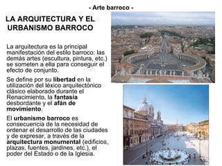 - Arte barroco -
LA ARQUITECTURA Y EL
URBANISMO BARROCO

La arquitectura es la principal
manifestación del estilo barroco: las
demás artes (escultura, pintura, etc.)
se someten a ella para conseguir el
efecto de conjunto.
Se define por su libertad en la
utilización del léxico arquitectónico
clásico elaborado durante el
Renacimiento, la fantasía
desbordante y el afán de
movimiento.
El urbanismo barroco es
consecuencia de la necesidad de
ordenar el desarrollo de las ciudades
y de expresar, a través de la
arquitectura monumental (edificios,
plazas, fuentes, jardines, etc.), el
poder del Estado o de la Iglesia.
 