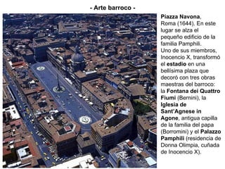 Piazza Navona , Roma (1644). En este lugar se alza el pequeño edificio de la familia Pamphili. Uno de sus miembros, Inocencio X, transformó el  estadio  en una bellísima plaza que decoró con tres obras maestras del barroco: la  Fontana dei Quattro Fiumi  (Bernini), la  Iglesia de Sant’Agnese in Agone , antigua capilla de la familia del papa (Borromini) y el  Palazzo Pamphili  (residencia de Donna Olimpia, cuñada de Inocencio X). - Arte barroco - 