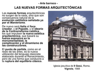 LAS NUEVAS FORMAS ARQUITECTÓNICAS Las  nuevas formas  arquitectónicas no surgen de la nada, sino que son consecuencia natural de la  evolución estilística señalada ya por el  Manierismo . De nuevo será  Italia  el  foco creador , y  el Papado , y el  ideario de la Contrarreforma católica  , los que impulsen  la nueva estética arquitectónica , que basará su  fuerza expresiva en la monumentalidad, la complicación y el dinamismo de las construcciones. El  punto de partida , como en el resto de las artes, es la nueva utilización del lenguaje clasicista elaborado durante el Renacimiento, pero de una forma que conducirá a la  ruptura del equilibrio clásico. Iglesia jesuítica de  Il Gesú , Roma.  Vignola , 1568 - Arte barroco - 