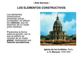 LOS ELEMENTOS CONSTRUCTIVOS Los elementos constructivos  presentan pocas novedades: se utilizan los  clásicos , que se disponen de un modo poco ortodoxo.  Predomina la forma sobre la función, por lo que el edificio se concibe de un modo  global , destacando sus  valores escultóricos . Iglesia de los Inválidos ,   París.   J. H. Mansart , 1678-1691 - Arte barroco - 