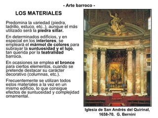 LOS MATERIALES Predomina la variedad (piedra, ladrillo, estuco, etc..), aunque el más utilizado será la  piedra sillar. En determinados edificios, y en especial en los  interiores , se empleará el  mármol de colores  para subrayar la  suntuosidad y el lujo , tan querida por la  teatralidad  barroca. En ocasiones se emplea  el bronce  para ciertos elementos, cuando se pretende destacar su carácter decorativo (columnas, etc.). Frecuentemente se utilizan todos estos materiales a la vez en un mismo edificio, lo que consigue efectos de suntuosidad y complejidad ornamental. Iglesia de San Andrés del Quirinal, 1658-70.  G. Bernini - Arte barroco - 