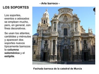 Fachada barroca de la catedral de Murcia - Arte barroco - LOS SOPORTES Los soportes, exentos o adosados se emplean mucho, pero, en general, con fines decorativos.  Se usan los atlantes, cariátides y ménsulas y aparecen dos soportes nuevos típicamente barrocos: la  columna salomónica  y el  estípite . 
