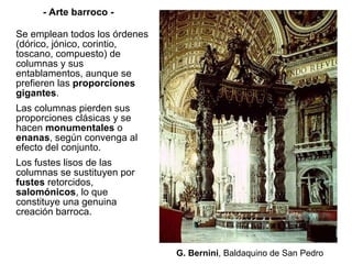 Se emplean todos los órdenes (dórico, jónico, corintio, toscano, compuesto) de columnas y sus entablamentos, aunque se prefieren las  proporciones gigantes . Las columnas pierden sus proporciones clásicas y se hacen  monumentales  o  enanas , según convenga al efecto del conjunto. Los fustes lisos de las columnas se sustituyen por  fustes  retorcidos,  salomónicos , lo que constituye una genuina creación barroca.  G. Bernini ,   Baldaquino de San Pedro - Arte barroco - 