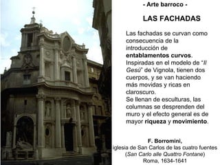 LAS FACHADAS F. Borromini, iglesia de San Carlos de las cuatro fuentes ( San Carlo alle Quattro Fontane ) Roma, 1634-1641 - Arte barroco - Las fachadas se curvan como consecuencia de la introducción de  entablamentos curvos . Inspiradas en el modelo de “ Il Gesú ” de Vignola, tienen dos cuerpos, y se van haciendo más movidas y ricas en claroscuro. Se llenan de esculturas, las columnas se desprenden del muro y el efecto general es de mayor  riqueza  y  movimiento . 