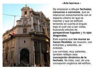 - Arte barroco - Se empiezan a dibujar  fachadas cóncavas o convexas , que se relacionan estrechamente con el espacio urbano en que se insertan y que se edifican teniendo en cuenta el ángulo bajo el cual van a ser vistas, buscando efectos de  perspectivas fugadas  y de  ejes diagonales . Esto supone que  los muros se hacen flexibles : se mueven, con entrantes y salientes, se ondulan. Las cornisas, muy salientes, también reflejan esta  concepción dinámica de la fachada . Se trata, casi, de una concepción orgánica del edificio. 
