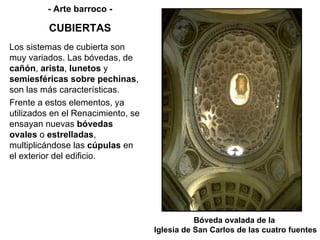 Bóveda ovalada de la  Iglesia de San Carlos de las cuatro fuentes - Arte barroco - CUBIERTAS Los sistemas de cubierta son muy variados. Las bóvedas, de  cañón ,  arista ,  lunetos  y  semiesféricas sobre pechinas , son las más características. Frente a estos elementos, ya utilizados en el Renacimiento, se ensayan nuevas  bóvedas ovales  o  estrelladas , multiplicándose las  cúpulas  en el exterior del edificio. 