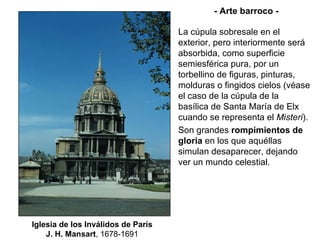 Iglesia de los Inválidos de París J. H. Mansart , 1678-1691 - Arte barroco - La cúpula sobresale en el exterior, pero interiormente será absorbida, como superficie semiesférica pura, por un torbellino de figuras, pinturas, molduras o fingidos cielos (véase el caso de la cúpula de la basílica de Santa María de Elx cuando se representa el  Misteri ). Son grandes  rompimientos de gloria  en los que aquéllas simulan desaparecer, dejando ver un mundo celestial. 