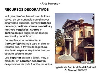 RECURSOS DECORATIVOS Iglesia de San Andrés del Quirinal G. Bernini , 1658-70 - Arte barroco - Incluyen diseños basados en la línea curva, en consonancia con el mayor dinamismo buscado, como  frontones curvos  y  partidos ,  vanos ovalados  y  motivos vegetales, cueros  y  cortinajes  que sugieren un mundo irracional y caprichoso. Se emplea, con frecuencia, el  trampantojo  (trampa para el ojo); un recurso que, a través de la pintura, simula un espacio arquitectónico que se abre sobre el muro. Los  soportes  pasan a tener, muy a menudo, un  carácter decorativo , desprovistos de toda función tectónica. 