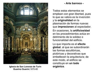 Iglesia de San Lorenzo de Turín  Guarino Guarini ,1670-80 - Arte barroco - Todos estos elementos se emplean con gran libertad, pues lo que se valora es la invención y la  originalidad  en la plasmación de formas nuevas que  impresionen  al espectador. En ocasiones, la  artificiosidad  en los procedimientos actúa en detrimento de la solidez o funcionalidad del edificio. Lo que importa es el  efecto global , al que se subordinarán las formas escultóricas, pictóricas y decorativas que embellecen la arquitectura; de este modo, el edificio se constituye en  un todo  orgánico . 