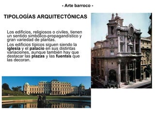 TIPOLOGÍAS ARQUITECTÓNICAS Los edificios, religiosos o civiles, tienen un sentido simbólico-propagandístico y gran variedad de plantas. Los edificios típicos siguen siendo la  iglesia  y el  palacio  en sus distintas variaciones, aunque también hay que destacar las  plazas  y las  fuentes  que las decoran. - Arte barroco - 