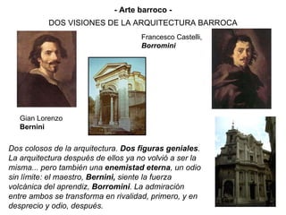 DOS VISIONES DE LA ARQUITECTURA BARROCA Gian Lorenzo  Bernini Francesco Castelli, Borromini Dos colosos de la arquitectura.  Dos figuras geniales . La arquitectura después de ellos ya no volvió a ser la misma... pero también una  enemistad eterna , un odio sin límite: el maestro,  Bernini,  siente la fuerza volcánica del aprendiz,  Borromini . La admiración entre ambos se transforma en rivalidad, primero, y en desprecio y odio, después. - Arte barroco - 