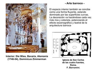 El espacio interior también se concibe como una forma fluyente, estando dominado por las superficies curvas. La decoración va haciéndose cada vez más rica y colorista, potenciando el efecto escenográfico y teatral de la arquitectura barroca   Interior: Die Wies, Bavaria, Alemania (1746-54), Dominicus Zimmerman Iglesia de San Carlos de las cuatro fuentes, Roma. F. Borromini. - Arte barroco - 